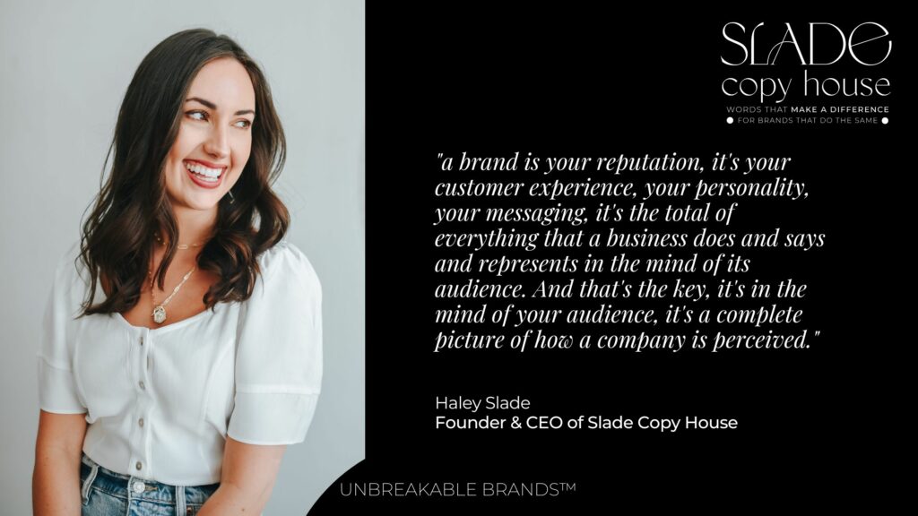 Image of a woman smiling next to a black background with white text that says:

"A brand is your reputation. It's your customer experience, your personality, your messaging, it's the total of everything that a business does and says and represents in the mind of its audience. And that's the key. It's in the mind of your audience. It's a complete picture of how a company is perceived."

Haley Slade, Founder & CEO of Slade Copy House