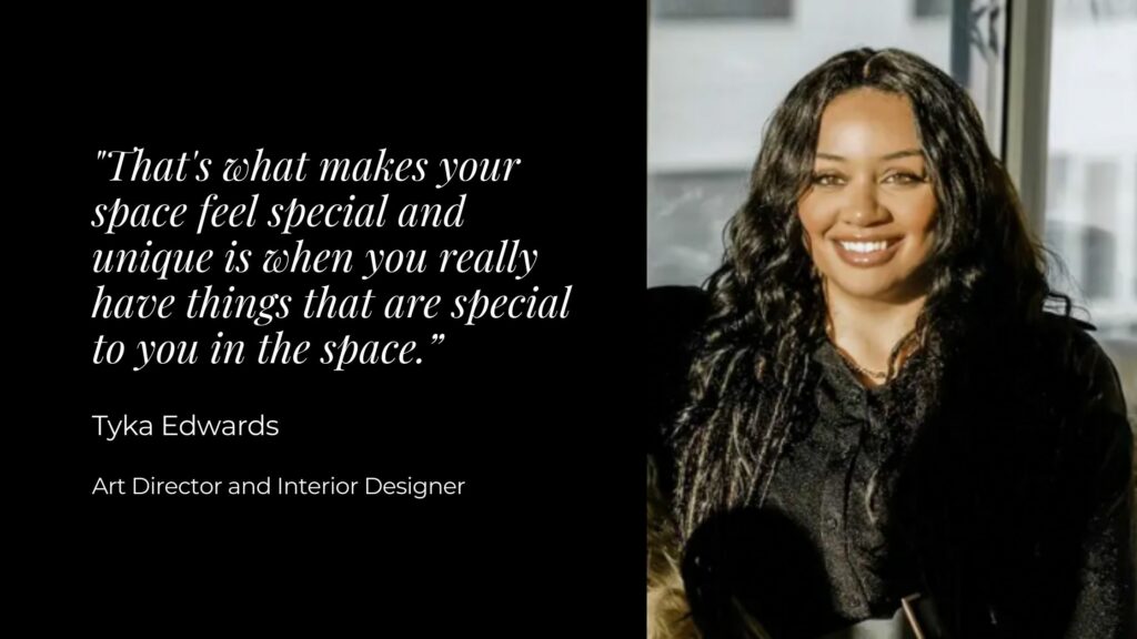 A woman in a black coat smiling with text to the left that reads "That's what makes your space feel special and unique is when you really have things that are special to you in the space. Tyka Edwards, Art Director and Interior Designer"