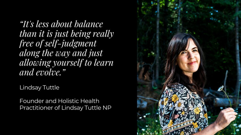 A black background with white text that reads "It's less about balance than it is just being really free of self-judgment alonng the way and just allowiing yourself to learn and evolve. Lindsay Tuttle, Founder and Holistic Health Practitioner of Lindsay Tuttle NP"