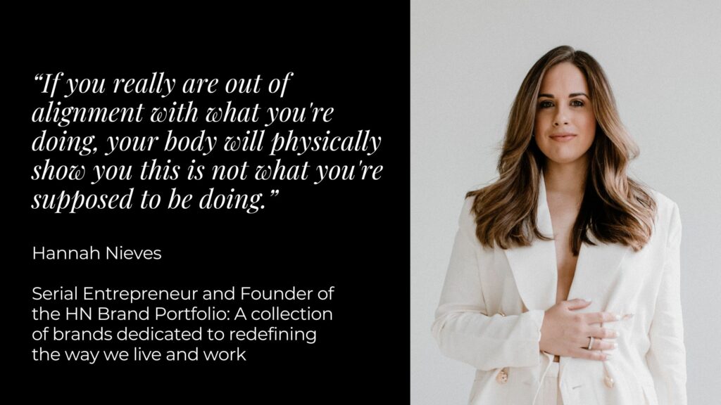 Image of a woman in a white suit with one arm across her stomach. To the right is a black box with white text that reads “If you really are out of alignment with what you're doing, your body will physically show you this is not what you're supposed to be doing. Hannah Nieves - Serial Entrepreneur and Founder of the HN Brand Portfolio: A collection of brands dedicated to redefining the way we live and work”